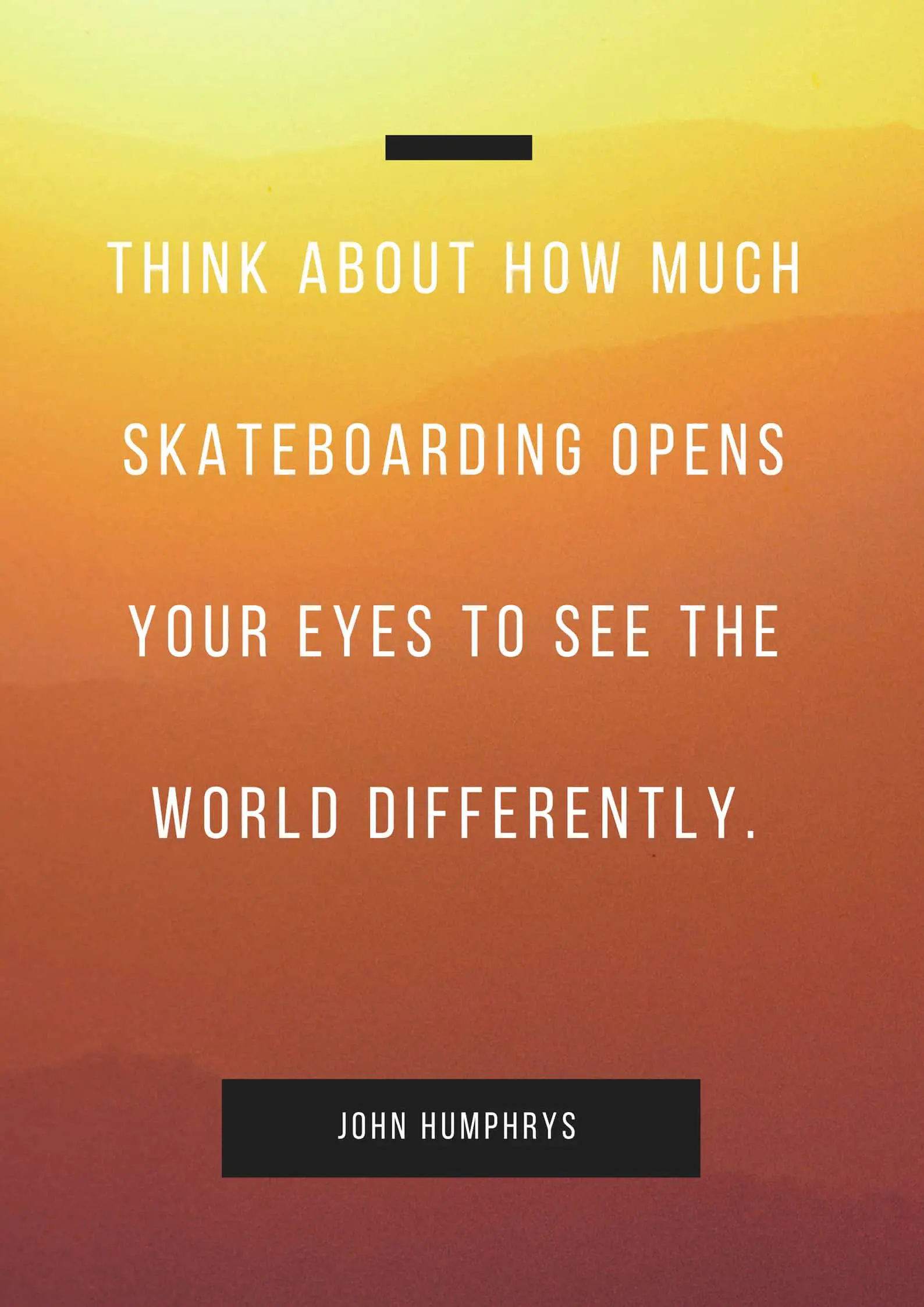 THINK ABOUT HOW MUCH SKATEBOARDING OPENS YOUR EYES TO SEE THE WORLD DIFFERENTLY.